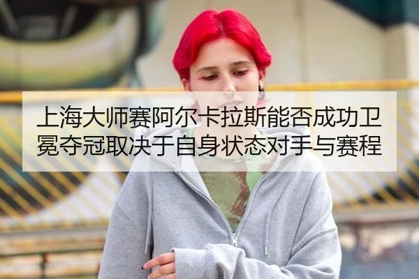 上海大师赛阿尔卡拉斯能否成功卫冕夺冠取决于自身状态对手与赛程